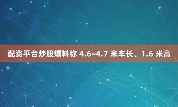 配资平台炒股爆料称 4.6~4.7 米车长、1.6 米高